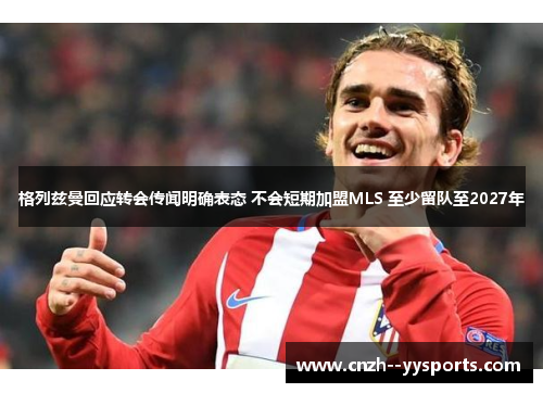 格列兹曼回应转会传闻明确表态 不会短期加盟MLS 至少留队至2027年