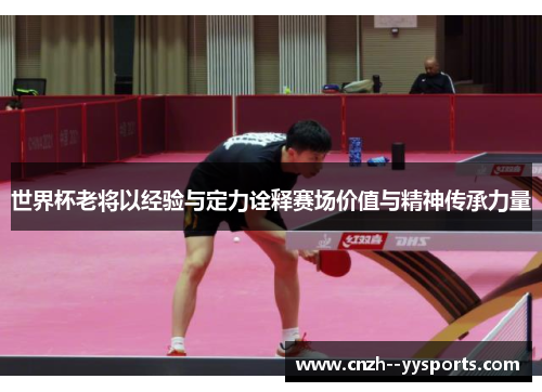 世界杯老将以经验与定力诠释赛场价值与精神传承力量
